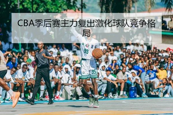 CBA季后赛主力复出激化球队竞争格局